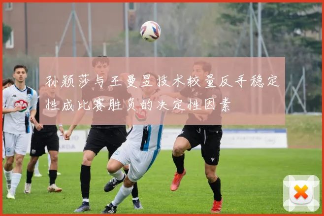 孙颖莎与王曼昱技术较量反手稳定性成比赛胜负的决定性因素