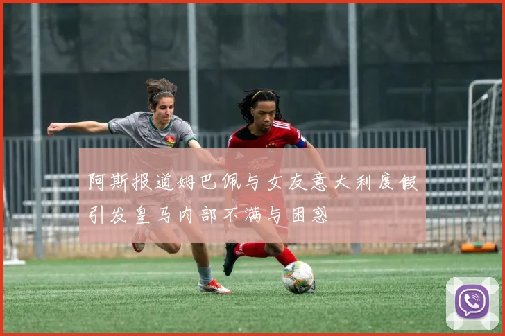 阿斯报道姆巴佩与女友意大利度假引发皇马内部不满与困惑