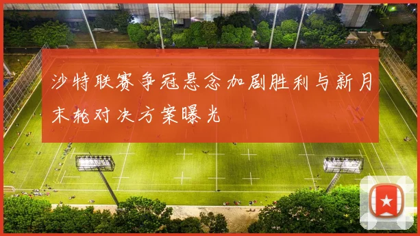 沙特联赛争冠悬念加剧胜利与新月末轮对决方案曝光