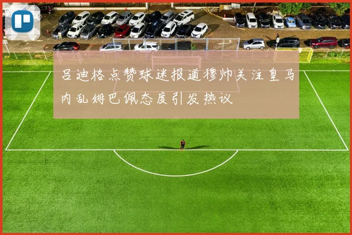 吕迪格点赞球迷报道穆帅关注皇马内乱姆巴佩态度引发热议