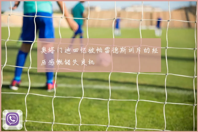 奥塔门迪回忆被帕雷德斯训斥的经历感慨错失良机