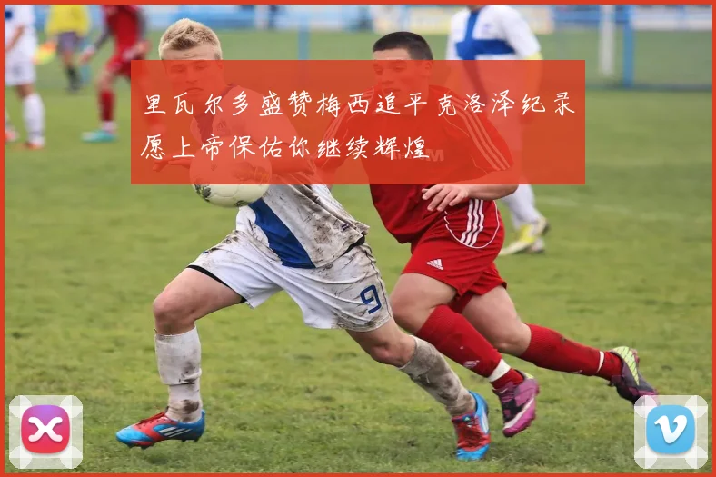 里瓦尔多盛赞梅西追平克洛泽纪录愿上帝保佑你继续辉煌