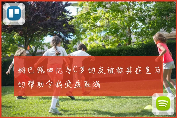 姆巴佩回忆与C罗的友谊称其在皇马的帮助令我受益匪浅