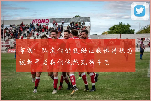 布朗：队友们的鼓励让我保持状态被扳平后我们依然充满斗志
