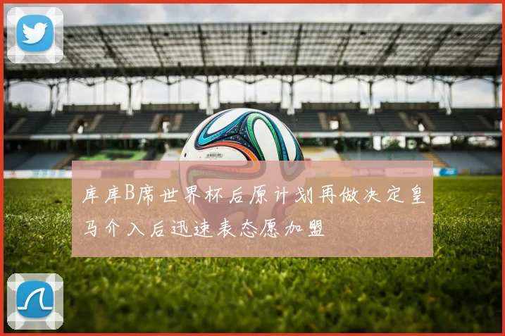 库库B席世界杯后原计划再做决定皇马介入后迅速表态愿加盟