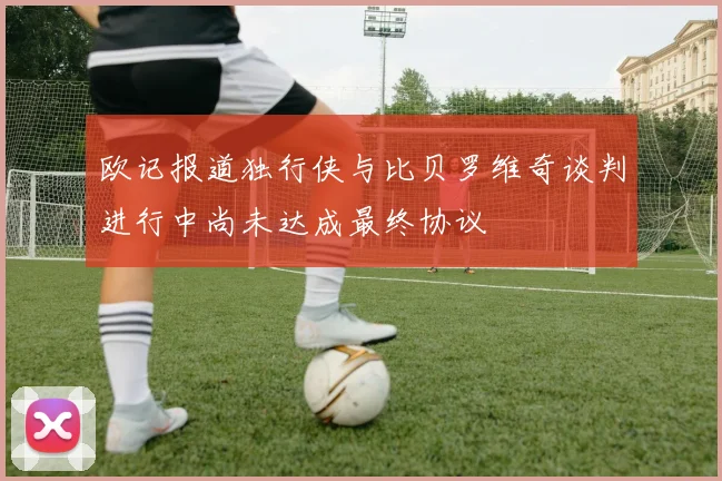 欧记报道独行侠与比贝罗维奇谈判进行中尚未达成最终协议