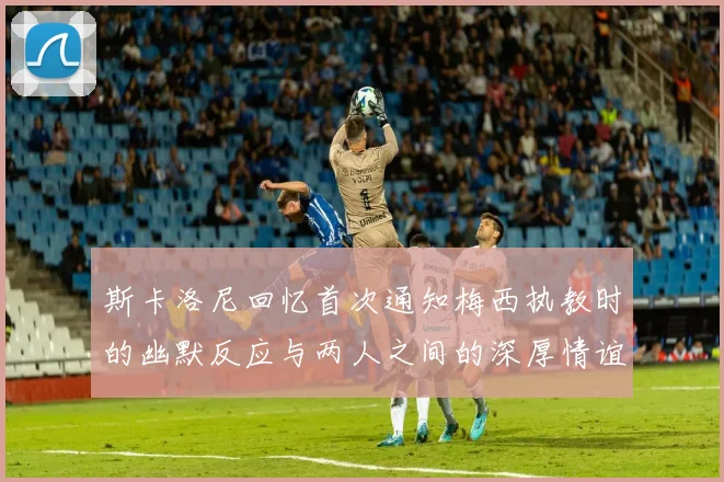 斯卡洛尼回忆首次通知梅西执教时的幽默反应与两人之间的深厚情谊