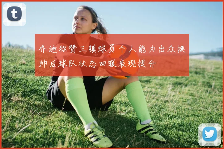乔迪称赞三镇球员个人能力出众换帅后球队状态回暖表现提升