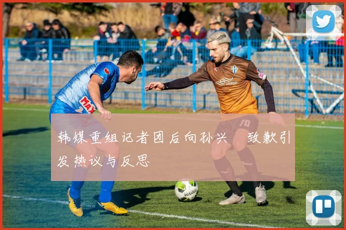 韩媒重组记者团后向孙兴慜致歉引发热议与反思