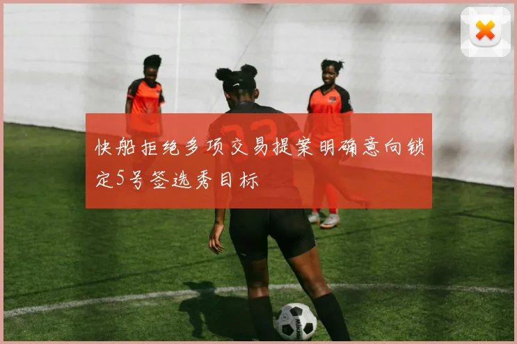 快船拒绝多项交易提案明确意向锁定5号签选秀目标