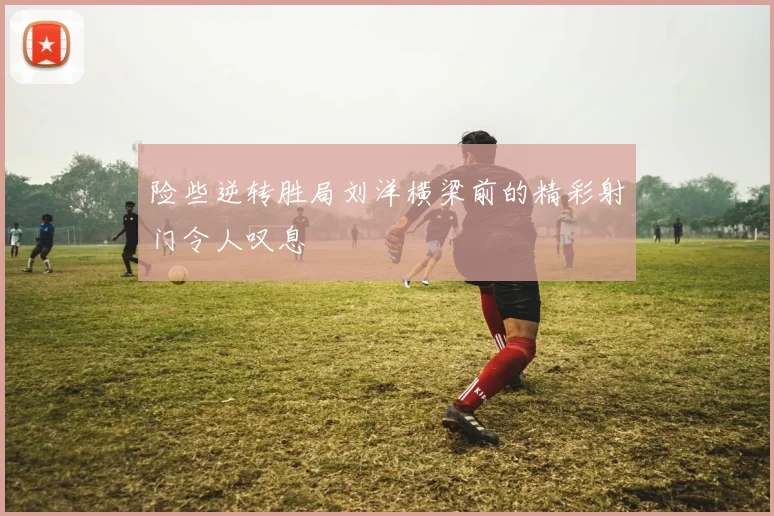 险些逆转胜局刘洋横梁前的精彩射门令人叹息