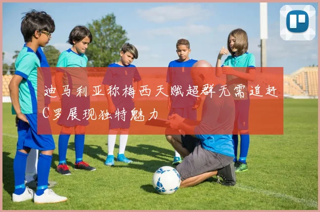 迪马利亚称梅西天赋超群无需追赶C罗展现独特魅力