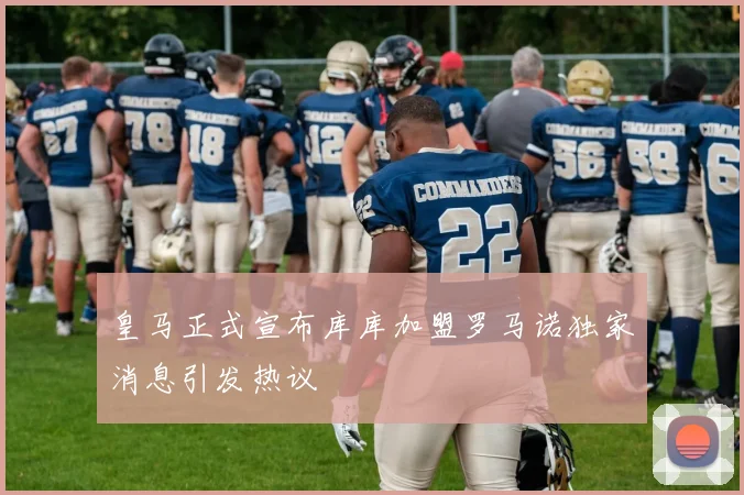 皇马正式宣布库库加盟罗马诺独家消息引发热议