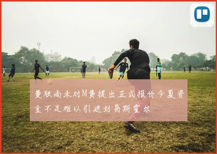 曼联尚未对M费提出正式报价今夏资金不足难以引进刘易斯霍尔