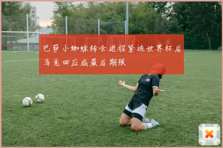 巴萨小蜘蛛转会进程紧迫世界杯后马竞回应成最后期限