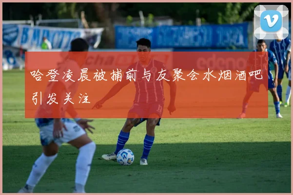 哈登凌晨被捕前与友聚会水烟酒吧引发关注