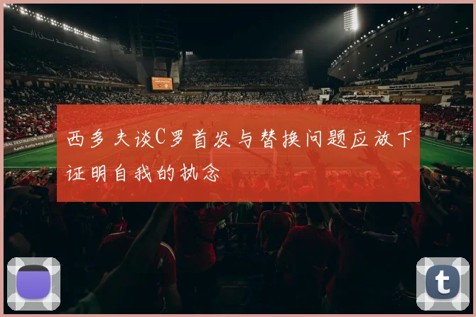 西多夫谈C罗首发与替换问题应放下证明自我的执念