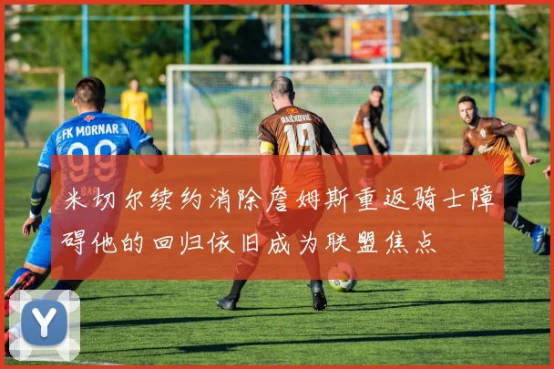 米切尔续约消除詹姆斯重返骑士障碍他的回归依旧成为联盟焦点