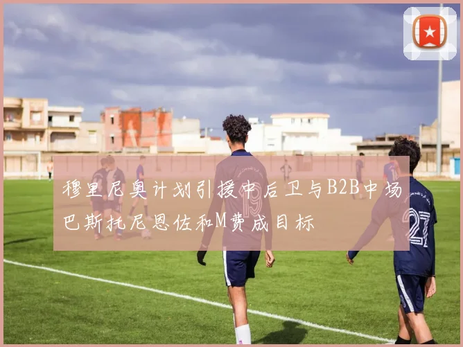 穆里尼奥计划引援中后卫与B2B中场巴斯托尼恩佐和M费成目标