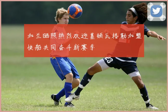加兰晒照热烈欢迎基顿瓦格勒加盟快船共同奋斗新赛季