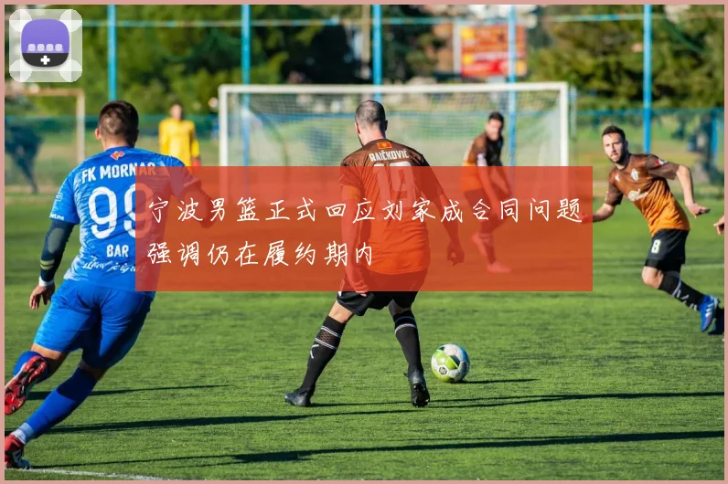 宁波男篮正式回应刘家成合同问题强调仍在履约期内