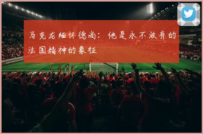 马克龙缅怀德尚：他是永不放弃的法国精神的象征