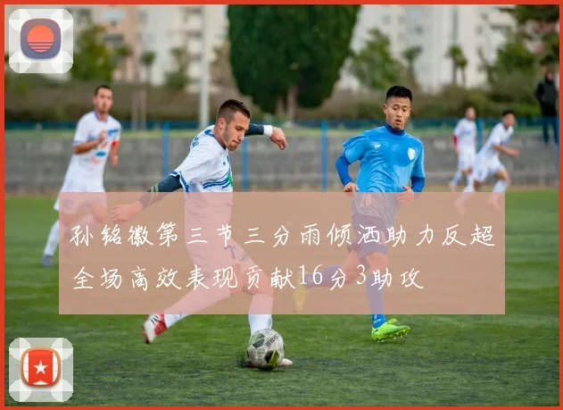 孙铭徽第三节三分雨倾洒助力反超全场高效表现贡献16分3助攻